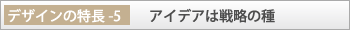 デザインの特長-5「アイデアは戦略の種」